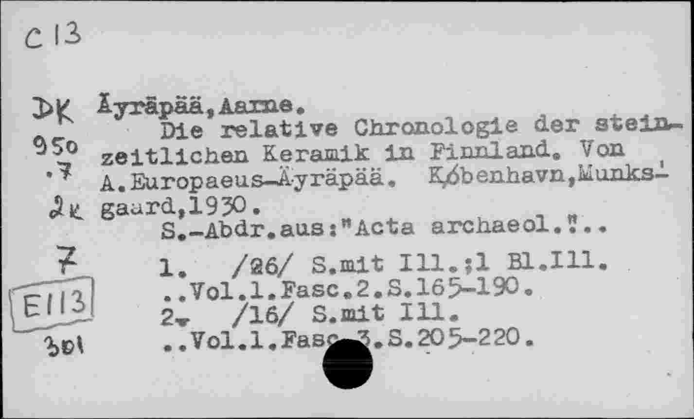 ﻿95o .7
Äyräpää,Aarne.
Die relative Chronologie derstein— zeitlichen Keramik in Finnland. Von , A. Europaeus-Äyräpää. K/$benhavn,Munks-gaurd,193O.	_ „
S.-Abdr.aus:"Acta archaeol.ï..

1.	/26/ S.mit Ill.?l EL.Ill
..Vol.1.Fase.2.S.165-190.
2w /16/ S.mit Ill.
.. Vol. 1. Fas^ . S. 20 5-220.